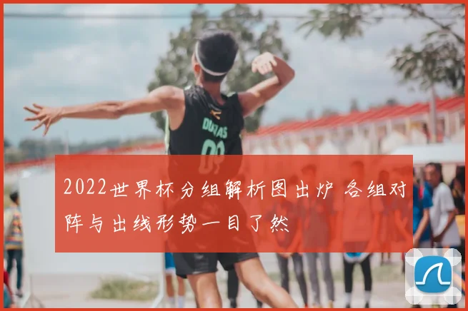 2022世界杯分组解析图出炉 各组对阵与出线形势一目了然