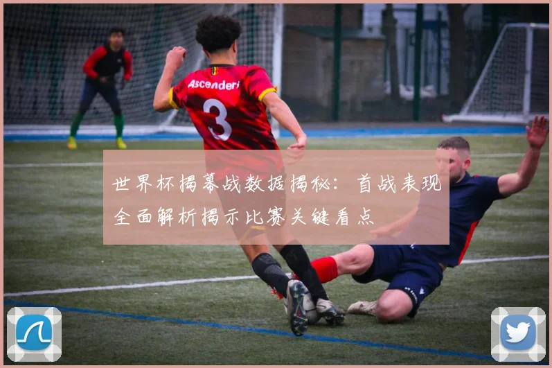世界杯揭幕战数据揭秘：首战表现全面解析揭示比赛关键看点