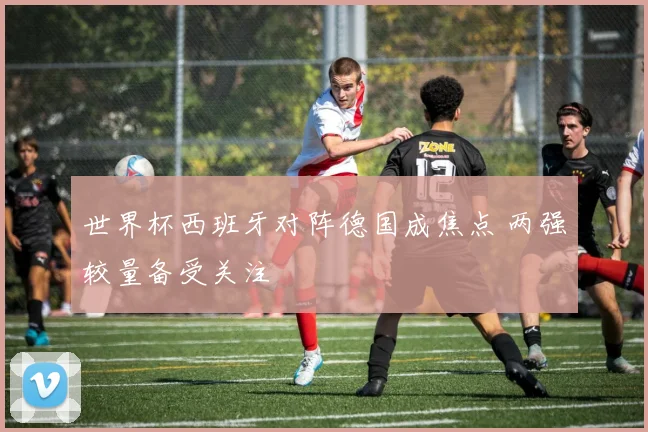 世界杯西班牙对阵德国成焦点 两强较量备受关注