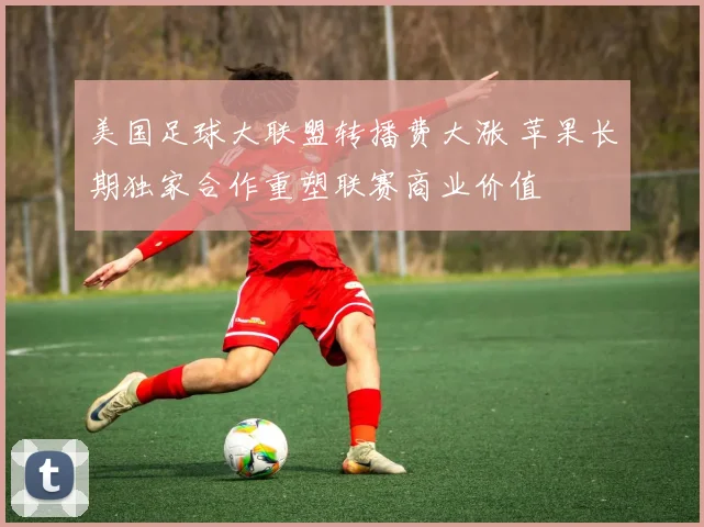 美国足球大联盟转播费大涨 苹果长期独家合作重塑联赛商业价值