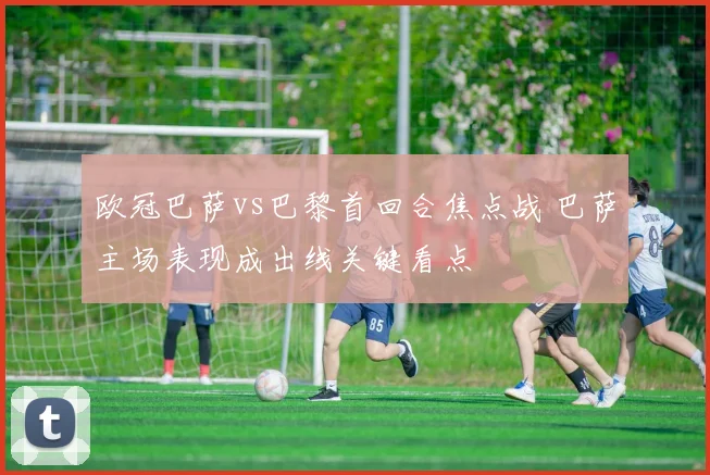 欧冠巴萨vs巴黎首回合焦点战 巴萨主场表现成出线关键看点