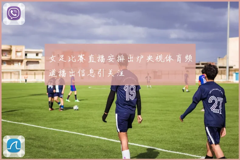 女足比赛直播安排出炉央视体育频道播出信息引关注