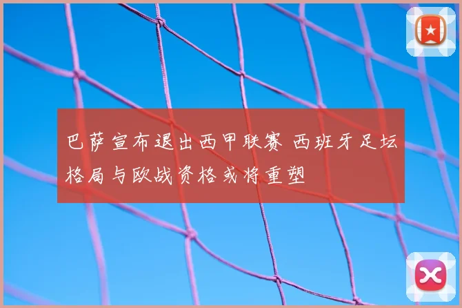 巴萨宣布退出西甲联赛 西班牙足坛格局与欧战资格或将重塑
