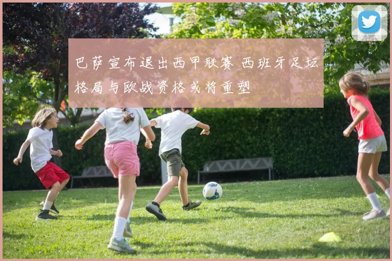 巴萨宣布退出西甲联赛 西班牙足坛格局与欧战资格或将重塑