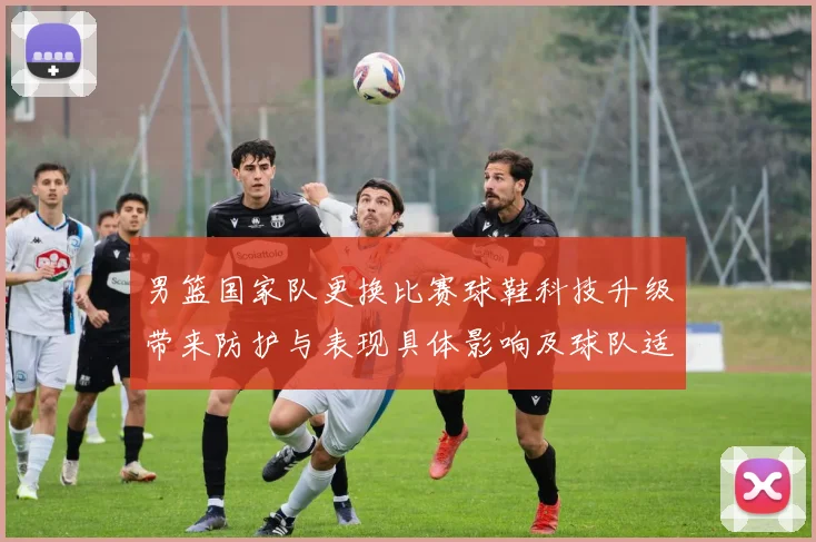 男篮国家队更换比赛球鞋科技升级带来防护与表现具体影响及球队适应评估