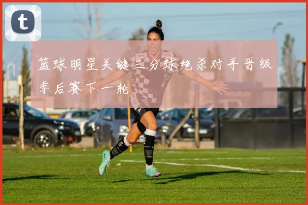 篮球明星关键三分球绝杀对手晋级季后赛下一轮
