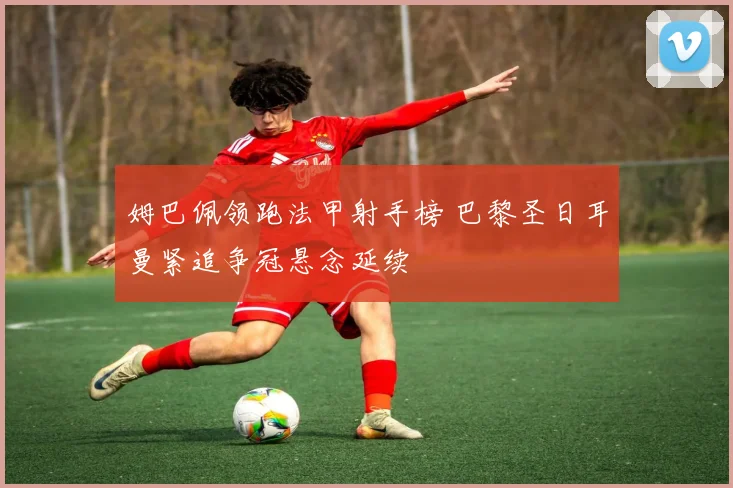 姆巴佩领跑法甲射手榜 巴黎圣日耳曼紧追争冠悬念延续