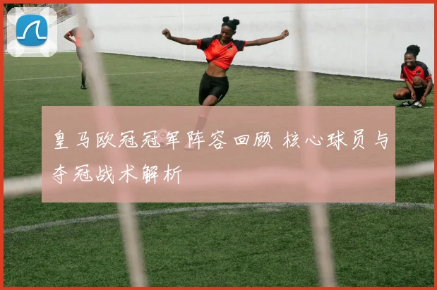 皇马欧冠冠军阵容回顾 核心球员与夺冠战术解析