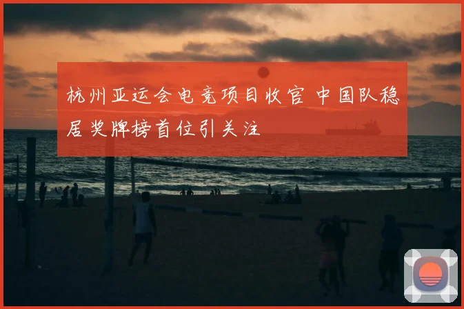 杭州亚运会电竞项目收官 中国队稳居奖牌榜首位引关注