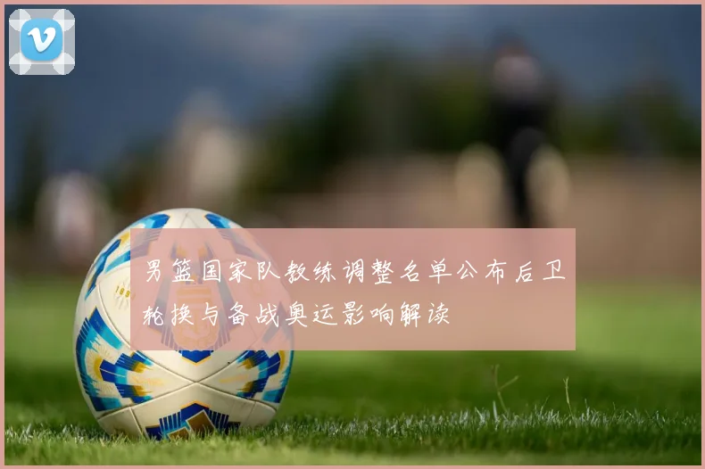 男篮国家队教练调整名单公布后卫轮换与备战奥运影响解读