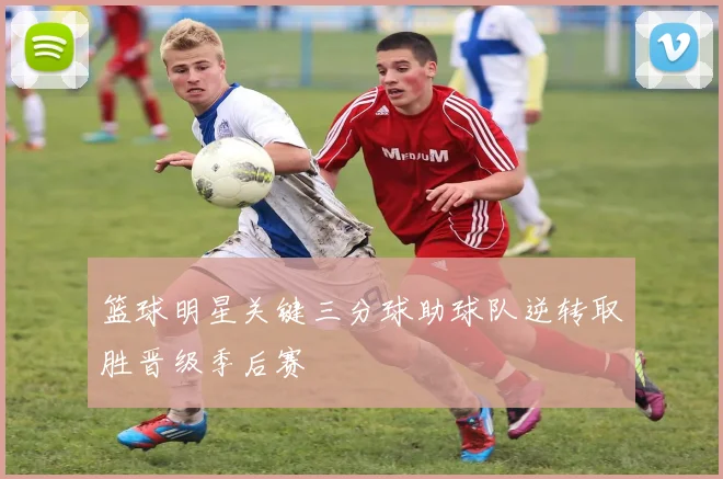 篮球明星关键三分球助球队逆转取胜晋级季后赛