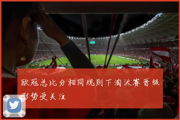 欧冠总比分相同规则下淘汰赛晋级形势受关注