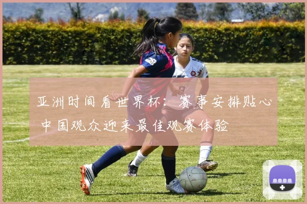 亚洲时间看世界杯：赛事安排贴心 中国观众迎来最佳观赛体验